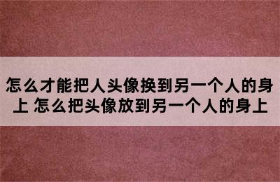 怎么才能把人头像换到另一个人的身上 怎么把头像放到另一个人的身上